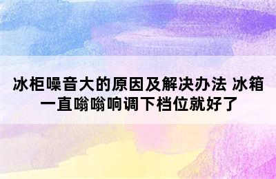 冰柜噪音大的原因及解决办法 冰箱一直嗡嗡响调下档位就好了